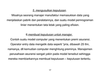 17
5. mengusulkan keputusan.
Misalnya seorang manajer manufaktur memasukkan data yang
menjelaskan pabrik dan peralatannya, dan suatu model pemrograman
linier menentukan tata letak yang paling efisien.
6.membuat keputusan untuk manajer.
Contoh suatu model computer yang menentukan premi asuransi.
Operator entry data mengetik data seperti “pria, dibawah 25 thn,
namanya, dll kemudian computer menghitung preminya. Manajemen
perusahaan asuransi sangat yakin pada model tersebut sehingga
mereka membiarkannya membuat keputusan – keputusan tertentu.
 