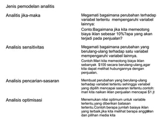 19
Jenis pemodelan analitisJenis pemodelan analitis
Analitis jika-makaAnalitis jika-maka Megamati bagaimana perubahan terhadapMegamati bagaimana perubahan terhadap
variabel tertentu mempengaruhi variabelvariabel tertentu mempengaruhi variabel
lainnya:lainnya:
Conto:Bagaimana jika kita memeotongConto:Bagaimana jika kita memeotong
biaya iklan sebesar 10%?apa yang akanbiaya iklan sebesar 10%?apa yang akan
terjadi pada penjualan?terjadi pada penjualan?
Analisis sensitivitasAnalisis sensitivitas Megamati bagaimana perubahan yangMegamati bagaimana perubahan yang
berulang-ulang terhadap satu variabelberulang-ulang terhadap satu variabel
mempengaruhi variabel lainnya.mempengaruhi variabel lainnya.
Contoh:Mari kita memeotong biaya iklanContoh:Mari kita memeotong biaya iklan
sebanyak $100 secara berulang-ulang,agarsebanyak $100 secara berulang-ulang,agar
kita dapat melihat hubungannya dengankita dapat melihat hubungannya dengan
penjualan.penjualan.
Analisis pencarian-sasaranAnalisis pencarian-sasaran Membuat perubahan yang berulang-ulangMembuat perubahan yang berulang-ulang
terhadap variabel tertentu sehingga variabelterhadap variabel tertentu sehingga variabel
yang dipilih mencapai sasaran tertentu.contoh:yang dipilih mencapai sasaran tertentu.contoh:
mari kita naikan iklan penjualan mencapai $1 jtmari kita naikan iklan penjualan mencapai $1 jt
Analisis optimisasiAnalisis optimisasi Menemukan nilai optimum untuk variableMenemukan nilai optimum untuk variable
tertentu,yang diberikan batasantertentu,yang diberikan batasan
tertentu.Contoh:berapa jumlah baiaya iklantertentu.Contoh:berapa jumlah baiaya iklan
yang terbaik,jika kita melihat berapa anggaranyang terbaik,jika kita melihat berapa anggaran
dan pilihan media kitadan pilihan media kita
 