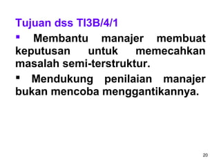 20
Tujuan dss TI3B/4/1
 Membantu manajer membuat
keputusan untuk memecahkan
masalah semi-terstruktur.
 Mendukung penilaian manajer
bukan mencoba menggantikannya.
 