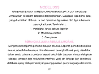 22
MODEL DSS
GAMBAR DI BAWAH INI MENUNJUKKAN BAHWA DATA DAN INFORMASI
Dimasukkan ke dalam database dari lingkungan. Database juga berisi data
yang disediakan oleh sia. Isi dari database digunakan oleh tiga subsistem
perangkat lunak. Terdiri dari :
1. Perangkat lunak penulis laporan
2. Model matematika
3. Groupware
PERANGKAT LUNAK PENULIS LAPORAN :
Menghasilkan laporan periodic maupun khusus. Laporan periodic disiapkan
sesuai jadwal dan biasanya dihasilkan oleh perangkat lunak yang dikodekan
dalam suatu bahasa procedural seperti cobol dsb. Laporan khusus disiapkan
sebagai jawaban atas kebutuhan informasi yang tak terduga dan berbentuk
database query oleh pemakai yang menggunakan query language dari dbms.
 