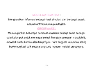 23
MODEL MATEMATIKA :
Menghasilkan informasi sebagai hasil simulasi dari berbagai aspek
operasi aritmatika maupun logika.
GROUPWARE :
Memungkinkan beberapa pemecah masalah bekerja sama sebagai
satu kelompok untuk mencapai solusi. Mungkin pemecah masalah itu
mewakili suatu komite atau tim proyek. Para anggota kelompok saling
berkomunikasi baik secara langsung maupun melalui groupware.
 