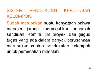 25
SISTEM PENDUKUNG KEPUTUSAN
KELOMPOK.
Sudah merupakan suatu kenyataan bahwa
manajer jarang memecahkan masalah
sendirian. Komite, tim proyek, dan gugus
tugas yang ada dalam banyak perusahaan
merupakan contoh pendekatan kelompok
untuk pemecahan masalah.
 