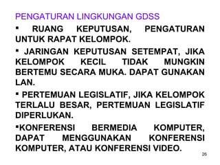 26
PENGATURAN LINGKUNGAN GDSS
 RUANG KEPUTUSAN, PENGATURAN
UNTUK RAPAT KELOMPOK.
 JARINGAN KEPUTUSAN SETEMPAT, JIKA
KELOMPOK KECIL TIDAK MUNGKIN
BERTEMU SECARA MUKA. DAPAT GUNAKAN
LAN.
 PERTEMUAN LEGISLATIF, JIKA KELOMPOK
TERLALU BESAR, PERTEMUAN LEGISLATIF
DIPERLUKAN.
KONFERENSI BERMEDIA KOMPUTER,
DAPAT MENGGUNAKAN KONFERENSI
KOMPUTER, ATAU KONFERENSI VIDEO.
 