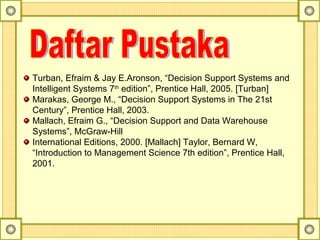 Turban, Efraim & Jay E.Aronson, “Decision Support Systems and
Intelligent Systems 7th
edition”, Prentice Hall, 2005. [Turban]
Marakas, George M., “Decision Support Systems in The 21st
Century”, Prentice Hall, 2003.
Mallach, Efraim G., “Decision Support and Data Warehouse
Systems”, McGraw-Hill
International Editions, 2000. [Mallach] Taylor, Bernard W,
“Introduction to Management Science 7th edition”, Prentice Hall,
2001.
 