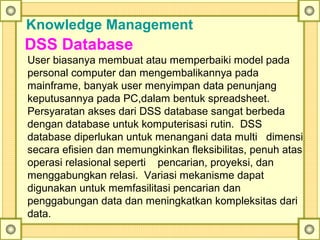 Knowledge Management
DSS Database
User biasanya membuat atau memperbaiki model pada
personal computer dan mengembalikannya pada
mainframe, banyak user menyimpan data penunjang
keputusannya pada PC,dalam bentuk spreadsheet.
Persyaratan akses dari DSS database sangat berbeda
dengan database untuk komputerisasi rutin. DSS
database diperlukan untuk menangani data multi dimensi
secara efisien dan memungkinkan fleksibilitas, penuh atas
operasi relasional seperti pencarian, proyeksi, dan
menggabungkan relasi. Variasi mekanisme dapat
digunakan untuk memfasilitasi pencarian dan
penggabungan data dan meningkatkan kompleksitas dari
data.
 