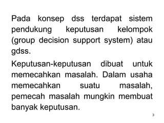 3
Pada konsep dss terdapat sistem
pendukung keputusan kelompok
(group decision support system) atau
gdss.
Keputusan-keputusan dibuat untuk
memecahkan masalah. Dalam usaha
memecahkan suatu masalah,
pemecah masalah mungkin membuat
banyak keputusan.
 