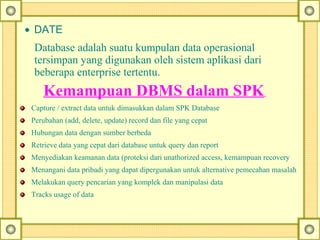 • DATE
Database adalah suatu kumpulan data operasional
tersimpan yang digunakan oleh sistem aplikasi dari
beberapa enterprise tertentu.
Kemampuan DBMS dalam SPK
Capture / extract data untuk dimasukkan dalam SPK Database
Perubahan (add, delete, update) record dan file yang cepat
Hubungan data dengan sumber berbeda
Retrieve data yang cepat dari database untuk query dan report
Menyediakan keamanan data (proteksi dari unathorized access, kemampuan recovery
Menangani data pribadi yang dapat dipergunakan untuk alternative pemecahan masalah
Melakukan query pencarian yang komplek dan manipulasi data
Tracks usage of data
 