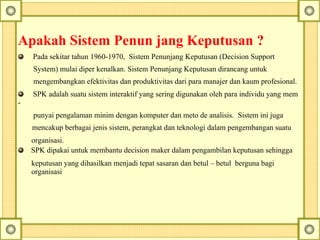 Apakah Sistem Penun jang Keputusan ?
Pada sekitar tahun 1960-1970, Sistem Penunjang Keputusan (Decision Support
System) mulai diper kenalkan. Sistem Penunjang Keputusan dirancang untuk
mengembangkan efektivitas dan produktivitas dari para manajer dan kaum profesional.
SPK adalah suatu sistem interaktif yang sering digunakan oleh para individu yang mem
-
punyai pengalaman minim dengan komputer dan meto de analisis. Sistem ini juga
mencakup berbagai jenis sistem, perangkat dan teknologi dalam pengembangan suatu
organisasi.
SPK dipakai untuk membantu decision maker dalam pengambilan keputusan sehingga
keputusan yang dihasilkan menjadi tepat sasaran dan betul – betul berguna bagi
organisasi
 