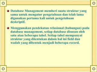 Database Management memberi suatu struktur yang
sama untuk mengatur pengetahuan dan telah lama
digunakan pertama kali untuk pengetahuan
deskriptif.
Menggunakan pendekatan relasional (hubungan) pada
database management, setiap database disusun oleh
satu atau beberapa tabel. Setiap tabel mempunyai
struktur yang ditentukan dalam hal ini field dan
wadah yang dibentuk menjadi beberapa record.
 