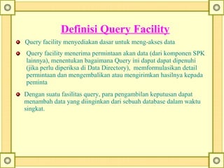      Definisi Query Facility
Query facility menyediakan dasar untuk meng-akses data
Query facility menerima permintaan akan data (dari komponen SPK
lainnya), menentukan bagaimana Query ini dapat dapat dipenuhi
(jika perlu diperiksa di Data Directory), memformulasikan detail
permintaan dan mengembalikan atau mengirimkan hasilnya kepada
peminta
Dengan suatu fasilitas query, para pengambilan keputusan dapat
menambah data yang diinginkan dari sebuah database dalam waktu
singkat.
 