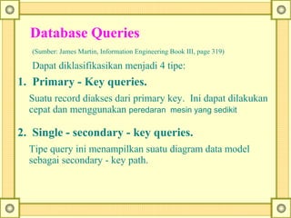 Database Queries 
(Sumber: James Martin, Information Engineering Book III, page 319)
Dapat diklasifikasikan menjadi 4 tipe:
1.  Primary - Key queries.
Suatu record diakses dari primary key. Ini dapat dilakukan
cepat dan menggunakan peredaran  mesin yang sedikit
2.  Single - secondary - key queries.
Tipe query ini menampilkan suatu diagram data model
sebagai secondary - key path.
 