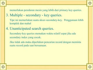 memerlukan peredaran mesin yang lebih dari primary key queries.
3. Multiple - secondary - key queries.
Tipe ini memerlukan suatu akses secondary-key. Penggunaan lebih
komplek dan mahal
4. Unanticipated search queries.
Secondary-key queries memakan waktu relatif cepat jika ada
secondary index yang cocok.
Jika tidak ada maka diperlukan pencarian record dengan meminta
suatu record pada saat bersamaan.
 