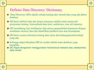 Definisi Data Directory/ Dictionary
Data Directory (DD) adalah sebuah katalog dari seluruh data yang ada dalam
database
DD berisi definisi data dan fungsi utamanya adalah untuk menjawab
pernyataan tentang ketersediaan data item, sumbernya, atau arti tepatnya
DD mendukung fase intelligence dari proses pengambilan keputusan dengan
membantu mencari data dan identifikasi problem area atau kesempatan
DD berisi semua informasi tentang data entity dan hubungan(relationship)
yang ada,
Sehingga dapat dikatakan DD itu sendiri adalah suatu database yang
kompleks
DD dapat diorganisir menggunakan hierarchical network atau relationship 
data model 
 