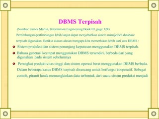      
DBMS Terpisah
(Sumber: James Martin, Information Engineering Book III, page 324)
Pertimbangan-pertimbangan lebih lanjut dapat menyebabkan sistem manajemen database
terpisah digunakan. Berikut alasan-alasan mengapa kita memerlukan lebih dari satu DBMS :
Sistem produksi dan sistem penunjang keputusan menggunakan DBMS terpisah.
Bahasa generasi keempat menggunakan DBMS tersendiri, berbeda dari yang
digunakan pada sistem sebelumnya
Perangkat produktivitas tinggi dan sistem operasi berat menggunakan DBMS berbeda.
Dalam beberapa kasus DBMS terpisah dirancang untuk berfungsi kooperatif. Sebagai
contoh, piranti lunak memungkinkan data terbentuk dari suatu sistem produksi menjadi
 