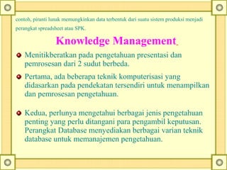 contoh, piranti lunak memungkinkan data terbentuk dari suatu sistem produksi menjadi
perangkat spreadsheet atau SPK.
    Knowledge Management 
Menitikberatkan pada pengetahuan presentasi dan
pemrosesan dari 2 sudut berbeda.
Pertama, ada beberapa teknik komputerisasi yang
didasarkan pada pendekatan tersendiri untuk menampilkan
dan pemrosesan pengetahuan.
Kedua, perlunya mengetahui berbagai jenis pengetahuan
penting yang perlu ditangani para pengambil keputusan.
Perangkat Database menyediakan berbagai varian teknik
database untuk memanajemen pengetahuan.
 