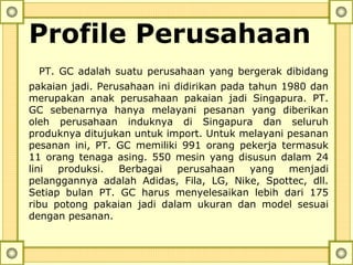 Profile Perusahaan
PT. GC adalah suatu perusahaan yang bergerak dibidang
pakaian jadi. Perusahaan ini didirikan pada tahun 1980 dan
merupakan anak perusahaan pakaian jadi Singapura. PT.
GC sebenarnya hanya melayani pesanan yang diberikan
oleh perusahaan induknya di Singapura dan seluruh
produknya ditujukan untuk import. Untuk melayani pesanan
pesanan ini, PT. GC memiliki 991 orang pekerja termasuk
11 orang tenaga asing. 550 mesin yang disusun dalam 24
lini produksi. Berbagai perusahaan yang menjadi
pelanggannya adalah Adidas, Fila, LG, Nike, Spottec, dll.
Setiap bulan PT. GC harus menyelesaikan lebih dari 175
ribu potong pakaian jadi dalam ukuran dan model sesuai
dengan pesanan.
 