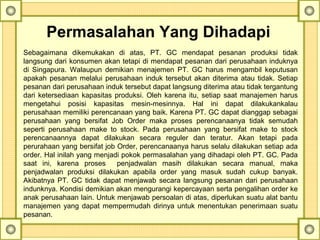 Permasalahan Yang Dihadapi
Sebagaimana  dikemukakan  di  atas,  PT.  GC  mendapat  pesanan  produksi  tidak 
langsung dari konsumen akan tetapi di mendapat pesanan dari perusahaan induknya 
di  Singapura.  Walaupun  demikian  menajemen  PT.  GC  harus  mengambil  keputusan 
apakah pesanan melalui perusahaan induk tersebut akan diterima atau tidak. Setiap 
pesanan dari perusahaan induk tersebut dapat langsung diterima atau tidak tergantung 
dari ketersediaan kapasitas produksi. Oleh karena itu, setiap saat manajemen harus 
mengetahui  posisi  kapasitas  mesin-mesinnya.  Hal  ini  dapat  dilakukankalau 
perusahaan memiliki perencanaan yang baik. Karena PT. GC dapat dianggap sebagai 
perusahaan  yang  bersifat  Job  Order  maka  proses  perencanaanya  tidak  semudah 
seperti  perusahaan  make  to  stock.  Pada  perusahaan  yang  bersifat  make  to  stock 
perencanaannya  dapat  dilakukan  secara  reguler  dan  teratur.  Akan  tetapi  pada 
perurahaan yang bersifat job Order, perencanaanya harus selalu dilakukan setiap ada 
order. Hal inilah yang menjadi pokok permasalahan yang dihadapi oleh PT. GC. Pada 
saat  ini,  karena  proses    penjadwalan  masih  dilakukan  secara  manual,  maka 
penjadwalan  produksi  dilakukan  apabila  order  yang  masuk  sudah  cukup  banyak. 
Akibatnya PT. GC tidak dapat menjawab secara langsung pesanan dari perusahaan 
indunknya. Kondisi demikian akan mengurangi kepercayaan serta pengalihan order ke 
anak perusahaan lain. Untuk menjawab persoalan di atas, diperlukan suatu alat bantu 
manajemen yang dapat mempermudah dirinya untuk menentukan penerimaan suatu 
pesanan.
 