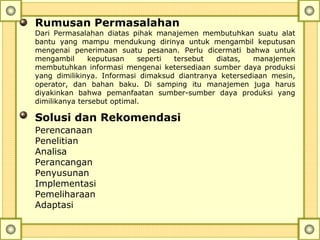 Rumusan Permasalahan
Dari Permasalahan diatas pihak manajemen membutuhkan suatu alat
bantu yang mampu mendukung dirinya untuk mengambil keputusan
mengenai penerimaan suatu pesanan. Perlu dicermati bahwa untuk
mengambil keputusan seperti tersebut diatas, manajemen
membutuhkan informasi mengenai ketersediaan sumber daya produksi
yang dimilikinya. Informasi dimaksud diantranya ketersediaan mesin,
operator, dan bahan baku. Di samping itu manajemen juga harus
diyakinkan bahwa pemanfaatan sumber-sumber daya produksi yang
dimilikanya tersebut optimal.
Solusi dan Rekomendasi
Perencanaan
Penelitian
Analisa
Perancangan
Penyusunan
Implementasi
Pemeliharaan
Adaptasi
 