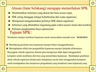 Alasan (latar belakang) mengapa memerlukan SPK:
Membutuhkan informasi yang akurat dan baru secara cepat.
SPK sering dianggap sebagai keberhasilan dari suatu organisasi.
Manajemen mengamanatkan perlunya SPK dalam organisasi.
Informasi yang dibutuhkan tergantung pada waktu (sesuai situasi dan kondisi).
Perlunya penghematan biaya operasional.
Tujuan SPK:
Membantu manajer membuat keputusan untuk memecahkan masalah semi terstruktur
Mendukung penilaian atau keputusan manajer bukan menggantikannya.
Meningkatkan efektivitas pengambilan keputusan manajer daripada efisiensinya.
Bayangkan sebuah organisasi dimana para manajernya tidak dapat menggunakan
komputer untuk membantu aktivitas yang memerlukan keputusan. Bandingkan gambaran
diatas sebuah organisasi dimana para manajernya secara rutin menggunakan komputer
untuk mendapatkan dan memproses pengetahuan yang mendasari suatu keputusan yang
 