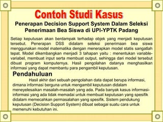 Penerapan Decision Support System Dalam Seleksi
Penerimaan Bea Siswa di UPI-YPTK Padang
Setiap  keputusan  akan  berdampak  terhadap  objek  yang  menjadi  keputusan 
tersebut.  Penerapan  DSS  didalam  seleksi  penerimaan  bea  siswa 
menggunakan model matematika dengan menerapkan model statis sangatlah 
tepat. Model dikembangkan menjadi 3 tahapan yaitu : menentukan variable-
variabel, membuat input serta membuat output, sehingga dari model tersebut 
dibuat  program  komputernya.  Hasil  pengolahan  datanya  menghasilkan 
informasi yang dapat membantu para pengambil keputusan.
Pendahuluan
Hasil akhir dari sebuah pengolahan data dapat berupa informasi, 
dimana informasi berguna untuk mengambil keputusan didalam 
meneyelesaikan masalah-masalah yang ada. Pada banyak kasus informasi-
informasi yang ada tidak memadai untuk membuat keputusan yang spesifik 
didalam memecahkan permasalahan yang spesifik. Sistem pendukung 
keputusan (Decision Support System) dibuat sebagai suatu cara untuk 
memenuhi kebutuhan ini.
 