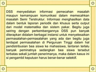 DSS  menyediakan  informasi  pemecahan  masalah 
maupun  kemampuan  komunikasi  dalam  memecahkan 
masalah  Semi  Terstruktur.  Informasi  menghasilkan  data 
dalam  bentuk  laporan  periodik  dan  khusus  serta  output 
dari  model  matematika  dan  sistem  pakar.  Begitu  juga 
seiring  dengan  perkembangannya  DSS  pun  banyak 
diterapkan didalam berbagai instansi untuk menyelesaikan 
permasalahan-permasalahan  yang  ada  dan  begitu  juga 
terdapat  permasalahan  di  Perguruan  Tinggi  dalam  hal 
pendistribusian bea siswa ke mahasiswa, lantaran terlalu 
banyak  peminatnya  sedangkan  bea  siswa  tersebut 
terbatas sekali jumlah penerimanya, maka dalam kasus ini 
si pengambil keputusn harus benar-benar selektif.
 