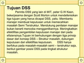 Tujuan DSS
Perintis DSS yang lain di MIT, peter G.W Keen, 
bekerjasama dengan Scott Morton untuk mendefenisikan 
tiga tujuan yang harus dicapai DSS, yaitu :Membantu 
manejer membuat keputusan untuk memecahkan 
masalah Semi Terstruktur. Mendukung penilaian manajer 
bukan berarti mencoba menggantikannya. Meningkatkan 
efektifitas pengambilan keputusan manajer dari pada 
efisiensinya.Tujuan ini berhubungan dengan tiga prinsip 
dasar dari konsep DSS – Struktur masalah, dukungan 
keputusan dari efektifitas keputusan.  DSS hanya 
berfokus pada masalah-masalah semi – terstruktur saja, 
berikut gambar posisi DSS pada tingkat strukutur 
masalah. 
 