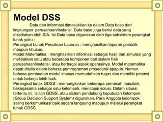 Model DSS
Data dan informasi dimasukkan ke dalam Data base dari 
lingkungan  perusahaan/instansi. Data base juga berisi data yang 
disediakan oleh SIA. Isi Data base digunakan oleh tiga subsistem perangkat 
lunak yaitu :
Perangkat Lunak Penulisan Laporan : menghasilkan laporan periodik 
maupun khusus.
Model Matematika : menghasilkan informasi sebagai hasil dari simulasi yang 
melibatkan satu atau beberapa komponen dari sistem fisik 
perusahaan/instansi, atau berbagai aspek operasinya. Model matematika 
dapat ditulis dalam bahasa pemrograman prosedural apapun. Namun 
bahasa pembuatan model khusus memudahkan tugas dan memiliki potensi 
untuk bekerja lebih baik.
Perangkat lunak GDSS : memungkinkan beberapa pemecah masalah, 
bekerjasama sebagai satu kelompok, mencapai solusi. Dalam situasi 
tertentu ini, istilah GDSS, atau sistem pendukung keputusan kelompok 
(Group Decision Support System) digunakan. Para Anggota kelompok 
saling berkomunikasi baik secara langsung mapupun melalui perangkat 
lunak GDSS. 
 