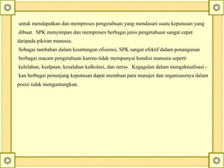 untuk mendapatkan dan memproses pengetahuan yang mendasari suatu keputusan yang
dibuat. SPK menyimpan dan memproses berbagai jenis pengetahuan sangat cepat
daripada pikiran manusia.
Sebagai tambahan dalam keuntungan efisiensi, SPK sangat efektif dalam penanganan
berbagai macam pengetahuan karena tidak mempunyai kondisi manusia seperti
kelelahan, kealpaan, kesalahan kalkulasi, dan stress. Kegagalan dalam mengaktualisasi -
kan berbagai penunjang keputusan dapat membuat para manajer dan organisasinya dalam
posisi tidak menguntungkan.
 