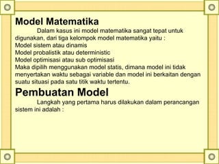Model Matematika
Dalam kasus ini model matematika sangat tepat untuk 
digunakan, dari tiga kelompok model matematika yaitu :
Model sistem atau dinamis
Model probalistik atau deterministic
Model optimisasi atau sub optimisasi
Maka dipilih menggunakan model statis, dimana model ini tidak 
menyertakan waktu sebagai variable dan model ini berkaitan dengan 
suatu situasi pada satu titik waktu tertentu.
Pembuatan Model
Langkah yang pertama harus dilakukan dalam perancangan 
sistem ini adalah :
 