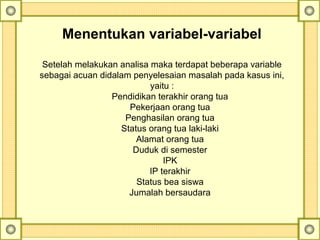 Menentukan variabel-variabel
Setelah melakukan analisa maka terdapat beberapa variable
sebagai acuan didalam penyelesaian masalah pada kasus ini,
yaitu :
Pendidikan terakhir orang tua
Pekerjaan orang tua
Penghasilan orang tua
Status orang tua laki-laki
Alamat orang tua
Duduk di semester
IPK
IP terakhir
Status bea siswa
Jumalah bersaudara
 