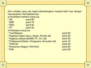 Dari variable yang ada dapat dikembangkan menjadi lebih luas dengan
memasukkan nilai kedalamnya.
a.Pendidikan terakhir orang tua
* SD point 80
* SMP point 70
* SMA point 60
* PT point 40
a.Pekerjaan orang tua
* Tani/Nelayan point 90
* Pegawai negeri (Guru, dosen, Pemda dll) point 50
* Pegawai swasta (BUMN, PT, CV, dll) point 50
* Profesional (Dokter, Pengacara, Konsultan dll) point 10
* TNI/Polri point 60
* Pensiunan (Negeri /TNI-Polri) point 80
* PHK point 90
 