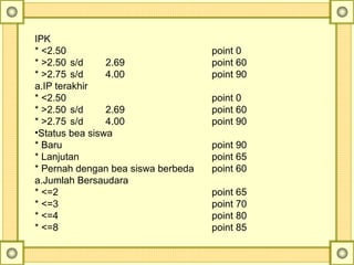 IPK
* <2.50 point 0
* >2.50 s/d 2.69 point 60
* >2.75 s/d 4.00 point 90
a.IP terakhir
* <2.50 point 0
* >2.50 s/d 2.69 point 60
* >2.75 s/d 4.00 point 90
•Status bea siswa
* Baru point 90
* Lanjutan point 65
* Pernah dengan bea siswa berbeda point 60
a.Jumlah Bersaudara
* <=2 point 65
* <=3 point 70
* <=4 point 80
* <=8 point 85
 