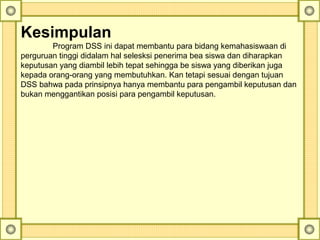 Kesimpulan
Program DSS ini dapat membantu para bidang kemahasiswaan di
perguruan tinggi didalam hal selesksi penerima bea siswa dan diharapkan
keputusan yang diambil lebih tepat sehingga be siswa yang diberikan juga
kepada orang-orang yang membutuhkan. Kan tetapi sesuai dengan tujuan
DSS bahwa pada prinsipnya hanya membantu para pengambil keputusan dan
bukan menggantikan posisi para pengambil keputusan.
 