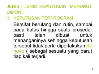 7
JENIS - JENIS KEPUTUSAN MENURUT
SIMON :
1. KEPUTUSAN TERPROGRAM
Bersifat berulang dan rutin, sampai
pada batas hingga suatu prosedur
pasti telah dibuat untuk
menanganinya sehingga keputusan
tersebut tidak perlu diperlakukan de
novo ( sebagai sesuatu yang baru)
tiap kali terjadi.
 