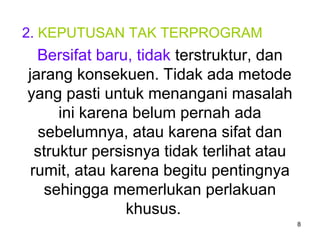 8
2. KEPUTUSAN TAK TERPROGRAM
Bersifat baru, tidak terstruktur, dan
jarang konsekuen. Tidak ada metode
yang pasti untuk menangani masalah
ini karena belum pernah ada
sebelumnya, atau karena sifat dan
struktur persisnya tidak terlihat atau
rumit, atau karena begitu pentingnya
sehingga memerlukan perlakuan
khusus.
 