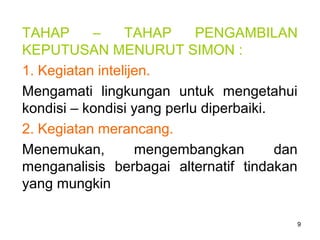 9
TAHAP – TAHAP PENGAMBILAN
KEPUTUSAN MENURUT SIMON :
1. Kegiatan intelijen.
Mengamati lingkungan untuk mengetahui
kondisi – kondisi yang perlu diperbaiki.
2. Kegiatan merancang.
Menemukan, mengembangkan dan
menganalisis berbagai alternatif tindakan
yang mungkin
 