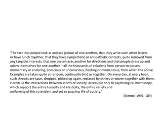 ‘ The fact that people look at and are jealous of one another, that they write each other letters  or have lunch together, that they have sympathetic or antipathetic contacts, quite removed from  any tangible interests, that one person asks another for directions and that people dress up and  adorn themselves for one another – all the thousands of relations from person to person,  momentary or enduring, conscious or unconscious, fleeting or momentous, from which the above  Examples are taken quite at random, continually bind us together. On every day, at every hour,  such threads are spun, dropped, picked up again, replaced by others or woven together with them.  Herein lie the interactions between atoms of society, accessible only to psychological microscopy, which support the entire tenacity and elasticity, the entire variety and uniformity of this so evident and yet so puzzling life of society.’ (Simmel 1997: 109) 