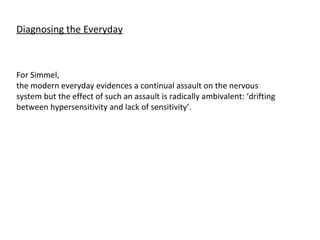 Diagnosing the Everyday For Simmel,  the modern everyday evidences a continual assault on the nervous system but the effect of such an assault is radically ambivalent: ‘drifting between hypersensitivity and lack of sensitivity’. 