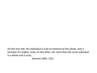 On the one side, the individual is only an element of the whole, only a  member of a higher unity, on the other, the claim that the same individual  is a whole and a unity. (Simmel 1991: 122) 