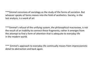 ***Simmel conceives of sociology as the study of the forms of sociation. But whoever speaks of forms moves into the field of aesthetics. Society, in the last analysis, is a work of art ***Simmel’s refusal of the unifying system, the philosophical macroview, is not the result of an inability to connect these fragments; rather it emerges from the attempt to find a form of attention that is adequate to everyday life  in the modern world. *** Simmel’s approach to everyday life continually moves from impressionistic detail to abstraction and back again. 