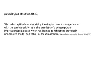Sociological Impressionist ‘ He had an aptitude for describing the simplest everyday experiences with the same precision as is characteristic of a contemporary  impressionistic painting which has learned to reflect the previously  unobserved shades and values of the atmosphere.’  (Mannheim, quoted in Simmel 1990: 32) 