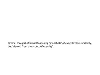 Simmel thought of himself as taking ‘snapshots’ of everyday life randomly, but ‘viewed from the aspect of eternity’. 