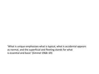 ‘ What is unique emphasizes what is typical, what is accidental appears  as normal, and the superficial and fleeting stands for what is essential and basic’ (Simmel 1968: 69) 