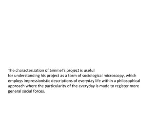 The characterization of Simmel’s project is useful for understanding his project as a form of sociological microscopy, which employs impressionistic descriptions of everyday life within a philosophical approach where the particularity of the everyday is made to register more general social forces. 