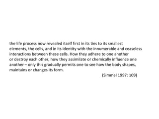 the life process now revealed itself first in its ties to its smallest elements, the cells, and in its identity with the innumerable and ceaseless interactions between these cells. How they adhere to one another or destroy each other, how they assimilate or chemically influence one another – only this gradually permits one to see how the body shapes, maintains or changes its form. (Simmel 1997: 109) 