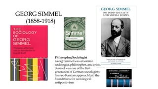 Philosopher/Sociologist
Georg Simmel was a German
sociologist, philosopher, and critic.
Simmel was one of the first
generation of German sociologists:
his neo-Kantian approach laid the
foundations for sociological
antipositivism.
GEORG SIMMEL
(1858-1918)
 