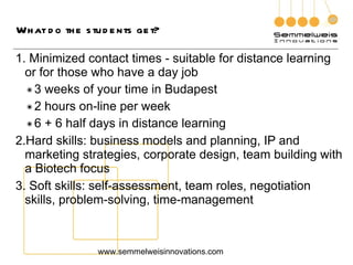 What do the students get? Minimized contact times - suitable for distance learning or for those who have a day job 3 weeks of your time in Budapest 2 hours on-line per week 6 + 6 half days in distance learning Hard skills: business models and planning, IP and marketing strategies, corporate design, team building with a Biotech focus Soft skills: self-assessment, team roles, negotiation skills, problem-solving, time-management www.semmelweisinnovations.com 