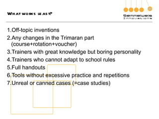 What works least? Off-topic inventions Any changes in the Trimaran part  (course+rotation+voucher) Trainers with great knowledge but boring personality Trainers who cannot adapt to school rules Full handouts Tools without excessive practice and repetitions Unreal or canned cases (=case studies) 
