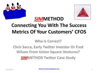SIMMETHOD
Connecting You With The Success
Metrics Of Your Customers’ CFOS
Who Is Correct?
Chris Sacca, Early Twitter Investor Or Fred
Wilson From Union Square Ventures?
SIMMETHOD Twitter Case Study
5/31/2015 1
www.simmethod.blogspot.com
 