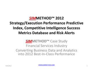 SIMMETHOD™ 2012
     Strategy/Execution Performance Predictive
       Index, Competitive Intelligence Success
          Metrics Database and Risk Alerts
                 SIMMETHOD™ Case Study
                 Financial Services Industry
           Converting Business Data and Analytics
            into 2012 Best-In-Class Performance

                         WWW.SIMMETHOD.COM
9/9/2012                                            1
 